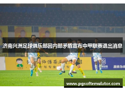 济南兴洲足球俱乐部因内部矛盾宣布中甲联赛退出消息