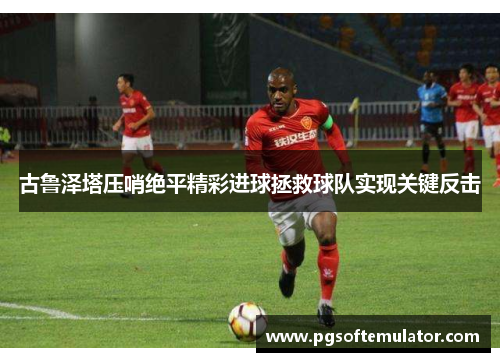 古鲁泽塔压哨绝平精彩进球拯救球队实现关键反击