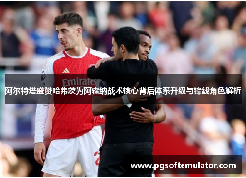 阿尔特塔盛赞哈弗茨为阿森纳战术核心背后体系升级与锋线角色解析