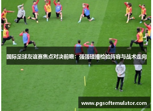 国际足球友谊赛焦点对决前瞻：强强碰撞检验阵容与战术走向